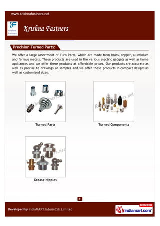 Precision Turned Parts:

We offer a large assortment of Turn Parts, which are made from brass, copper, aluminium
and ferrous metals. These products are used in the various electric gadgets as well as home
appliances and we offer these products at affordable prices. Our products are accurate as
well as precise to drawings or samples and we offer these products in compact designs as
well as customized sizes.




               Turned Parts                              Turned Components




              Grease Nipples
 
