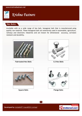 Hex Bolts:

Available with us a wide range of hex bolt, hexagonal bolt that is manufactured using
quality raw material. These hexagonal bolt are extensively used in automobile, agriculture,
railways and electronic industries and are known for dimensional accuracy, corrosion
resistant and durability.




           Fabricated Hex Bolts                              S.S Hex Bolts




               Square Bolts                                  Flange Bolts
 