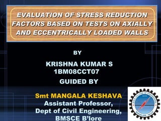EVALUATION OF STRESS REDUCTION FACTORS BASED ON TESTS ON AXIALLY AND ECCENTRICALLY LOADED WALLS KRISHNA KUMAR S 1BM08CCT07 GUIDED BY Smt MANGALA KESHAVA Assistant Professor, Dept of Civil Engineering, BMSCE B’lore BY 