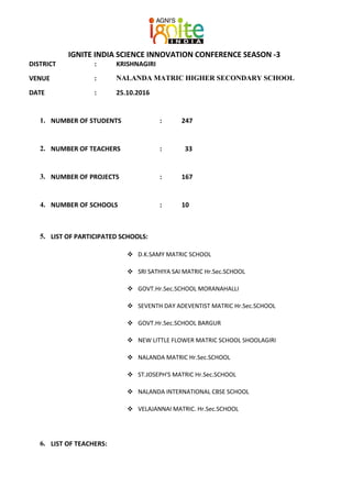 IGNITE INDIA SCIENCE INNOVATION CONFERENCE SEASON -3
DISTRICT : KRISHNAGIRI
VENUE : NALANDA MATRIC HIGHER SECONDARY SCHOOL
DATE : 25.10.2016
1. NUMBER OF STUDENTS : 247
2. NUMBER OF TEACHERS : 33
3. NUMBER OF PROJECTS : 167
4. NUMBER OF SCHOOLS : 10
5. LIST OF PARTICIPATED SCHOOLS:
 D.K.SAMY MATRIC SCHOOL
 SRI SATHIYA SAI MATRIC Hr.Sec.SCHOOL
 GOVT.Hr.Sec.SCHOOL MORANAHALLI
 SEVENTH DAY ADEVENTIST MATRIC Hr.Sec.SCHOOL
 GOVT.Hr.Sec.SCHOOL BARGUR
 NEW LITTLE FLOWER MATRIC SCHOOL SHOOLAGIRI
 NALANDA MATRIC Hr.Sec.SCHOOL
 ST.JOSEPH'S MATRIC Hr.Sec.SCHOOL
 NALANDA INTERNATIONAL CBSE SCHOOL
 VELAJANNAI MATRIC. Hr.Sec.SCHOOL
6. LIST OF TEACHERS:
 