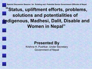 Special Discussion Session  for  Existing and  Potential Senior Government Officials of Nepal “ Status, upliftment efforts, problems, solutions and potentialities of  Indigenous, Madhesi, Dalit, Disable and Women in Nepal” Presented By Krishna H. Pushkar, Under Secretary Government of Nepal [email_address] 