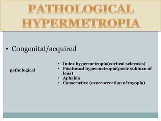 • Congenital/acquired
• Index hypermetropia(cortical sclerosis)
• Positional hypermetropia(postr subluxn of
lens)
• Aphakia
• Consecutive (overcorrection of myopia)
pathological
 