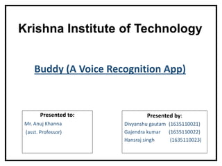 Krishna Institute of Technology
Presented to:
Mr. Anuj Khanna
(asst. Professor)
Presented by:
Divyanshu gautam (1635110021)
Gajendra kumar (1635110022)
Hansraj singh (1635110023)
Buddy (A Voice Recognition App)
 