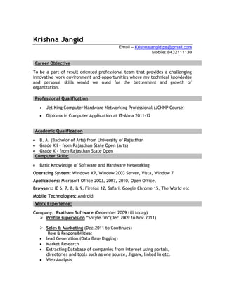 Krishna Jangid
                                          Email – Krishnajangid.ps@gmail.com
                                                           Mobile: 8432111130

Career Objective

To be a part of result oriented professional team that provides a challenging
innovative work environment and opportunities where my technical knowledge
and personal skills would we used for the betterment and growth of
organization.

Professional Qualification

      Jet King Computer Hardware Networking Professional (JCHNP Course)
      Diploma in Computer Application at IT-Alma 2011-12


Academic Qualification

  B. A. (Bachelor of Arts) from University of Rajasthan
  Grade XII - from Rajasthan State Open (Arts)
  Grade X - from Rajasthan State Open
Computer Skills:

   Basic Knowledge of Software and Hardware Networking
Operating System: Windows XP, Window 2003 Server, Vista, Window 7
Applications: Microsoft Office 2003, 2007, 2010, Open Office,
Browsers: IE 6, 7, 8, & 9, Firefox 12, Safari, Google Chrome 15, The World etc
Mobile Technologies: Android
Work Experience:

Company: Pratham Software (December 2009 till today)
   Profile supervision “Shtyle.fm”(Dec.2009 to Nov.2011)

    Seles & Marketing (Dec.2011 to Continues)
      Role & Responsibilities:
     lead Generation (Data Base Digging)
     Market Research
     Extracting Database of companies from internet using portals,
     directories and tools such as one source, Jigsaw, linked In etc.
     Web Analysis
 