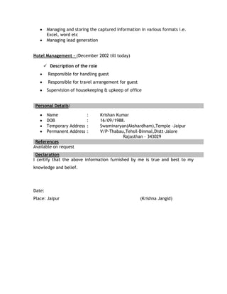 Managing and storing the captured information in various formats i.e.
        Excel, word etc
        Managing lead generation


Hotel Management – (December 2002 till today)

     Description of the role
        Responsible for handling guest
        Responsible for travel arrangement for guest
        Supervision of housekeeping & upkeep of office


Personal Details:

        Name                :     Krishan Kumar
        DOB                 :     16/09/1988.
        Temporary Address   :     Swaminaryan(Akshardham),Temple -Jaipur
        Permanent Address   :     V/P-Thabau,Tehsil-Binmal,Distt-Jalore
                                             Rajasthan – 343029
 References
Available on request
 Declaration
I certify that the above information furnished by me is true and best to my
knowledge and belief.




Date:
Place: Jaipur                                          (Krishna Jangid)
 