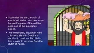 • Soon after the birth, a chain of
events astonished Vasudev, when
he saw the gates of the cell flow
open and all the guards fast
asleep.
• He immediately thought of Nand
,his close friend in Gokul and
decided to handover his child to
him in order to save him from the
clutch of Kansa.
 