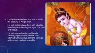 • Lord Krishna was born in a prison cell in
the captivity of King Kansa.
• He took birth in divine form with lotus like
eyes,his palms bearing the signs of a lotus
and discus.
• He had a swastika sign on his sole.
Wearing a yellow coloured silk cloth,
adorned with precious diamond earrings
and a crown made of emeralds.
 