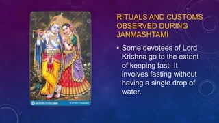 RITUALS AND CUSTOMS
OBSERVED DURING
JANMASHTAMI
• Some devotees of Lord
Krishna go to the extent
of keeping fast- It
involves fasting without
having a single drop of
water.
 