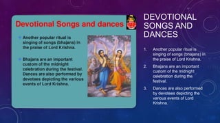 DEVOTIONAL
SONGS AND
DANCES
1. Another popular ritual is
singing of songs (bhajans) in
the praise of Lord Krishna.
2. Bhajans are an important
custom of the midnight
celebration during the
festival.
3. Dances are also performed
by devotees depicting the
various events of Lord
Krishna.
 