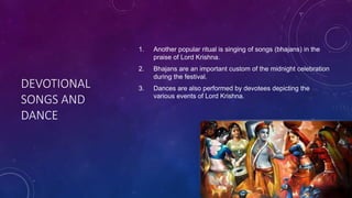 DEVOTIONAL
SONGS AND
DANCE
1. Another popular ritual is singing of songs (bhajans) in the
praise of Lord Krishna.
2. Bhajans are an important custom of the midnight celebration
during the festival.
3. Dances are also performed by devotees depicting the
various events of Lord Krishna.
 