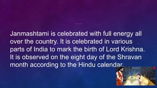 Janmashtami is celebrated with full energy all
over the country. It is celebrated in various
parts of India to mark the birth of Lord Krishna.
It is observed on the eight day of the Shravan
month according to the Hindu calendar.
 