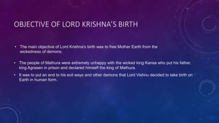 OBJECTIVE OF LORD KRISHNA’S BIRTH
• The people of Mathura were extremely unhappy with the wicked king Kansa who put his father,
king Agrasen in prison and declared himself the king of Mathura.
• It was to put an end to his evil ways and other demons that Lord Vishnu decided to take birth on
Earth in human form.
• The main objective of Lord Krishna's birth was to free Mother Earth from the
wickedness of demons.
 