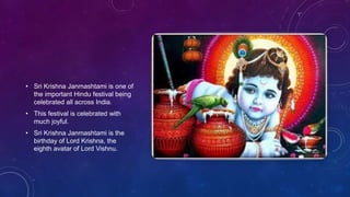 • Sri Krishna Janmashtami is one of
the important Hindu festival being
celebrated all across India.
• This festival is celebrated with
much joyful.
• Sri Krishna Janmashtami is the
birthday of Lord Krishna, the
eighth avatar of Lord Vishnu.
 