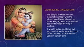 STORY BEHIND JANMASHTAMI
• The people of Mathura were
extremely unhappy with the
wicked king Kansa who put his
father, king Agrasen in prison and
declared himself the king of
Mathura.
• It was to put an end to his evil
ways and other demons that Lord
Vishnu decided to take birth on
Earth in human form.
 
