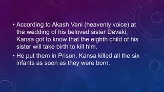 • According to Akash Vani (heavenly voice) at
the wedding of his beloved sister Devaki,
Kansa got to know that the eighth child of his
sister will take birth to kill him.
• He put them in Prison. Kansa killed all the six
infants as soon as they were born.
 