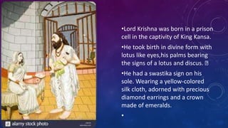 •Lord Krishna was born in a prison
cell in the captivity of King Kansa.
•He took birth in divine form with
lotus like eyes,his palms bearing
the signs of a lotus and discus.
•He had a swastika sign on his
sole. Wearing a yellow-colored
silk cloth, adorned with precious
diamond earrings and a crown
made of emeralds.
•
 