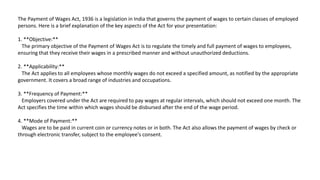 The Payment of Wages Act, 1936 is a legislation in India that governs the payment of wages to certain classes of employed
persons. Here is a brief explanation of the key aspects of the Act for your presentation:
1. **Objective:**
The primary objective of the Payment of Wages Act is to regulate the timely and full payment of wages to employees,
ensuring that they receive their wages in a prescribed manner and without unauthorized deductions.
2. **Applicability:**
The Act applies to all employees whose monthly wages do not exceed a specified amount, as notified by the appropriate
government. It covers a broad range of industries and occupations.
3. **Frequency of Payment:**
Employers covered under the Act are required to pay wages at regular intervals, which should not exceed one month. The
Act specifies the time within which wages should be disbursed after the end of the wage period.
4. **Mode of Payment:**
Wages are to be paid in current coin or currency notes or in both. The Act also allows the payment of wages by check or
through electronic transfer, subject to the employee's consent.
 