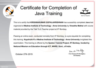 Spoken Tutorial Talk To A Teacher
_
_
October 27th 2015
368972OXZZ
This is to certify that KRISHNAKUMAR GOPALAKRISHNAN has sucessfully completed Java test
organized at Madras Institute of Technology - Anna University by Vineetha Mathai with course
material provided by the Talk To A Teacher project at IIT Bombay.
Passing an online exam, conducted remotely from IIT Bombay, is a pre-requisite for completing
this training. Kayalvizhi R at Madras Institute of Technology - Anna University invigilated this
examination. This training is offered by the Spoken Tutorial Project, IIT Bombay, funded by
National Mission on Education through ICT, MHRD, Govt., of India.
Certificate for Completion of
Java Training
 