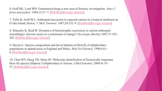 6. Goff ML, Lord WD. Entamotoxicology;a new area of forensic investigation. Amer J
foren med pathol. 1994;15:51–7. [PubMed] [Google Scholar]
7. Tullis K, Goff M L. Arthropod succession in exposed carrion in a tropical rainforest on
O’ahu Island, Hawai. J. Med. Entomol. 1987;24:332–9. [PubMed] [Google Scholar]
8. Schoenly K, Reid W. Dynamics of heterotrophic succession in carrion arthropod
assemblages: discrete series or a continuum of change? Oecologia (Berlin) 1987;73:192–
202. [PubMed] [Google Scholar]
9. Davies L. Species composition and larval habitats of blowfly (Calliphoridae)
populations in upland areas in England and Wales. Med Vet Entomol. 1990;4:61–
8. [PubMed] [Google Scholar]
10. Chen WY, Hung TH, Shiao SF. Molecular identification of forensically important
blow fly species (Diptera: Calliphoridae) in Taiwan. J Med Entomol. 2004;41:47–
57. [PubMed] [Google Scholar]
 