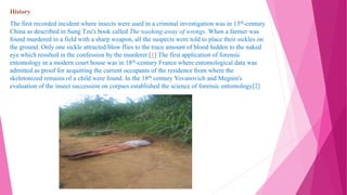 History
The first recorded incident where insects were used in a criminal investigation was in 13th-century
China as described in Sung Tzu's book called The washing away of wrongs. When a farmer was
found murdered in a field with a sharp weapon, all the suspects were told to place their sickles on
the ground. Only one sickle attracted blow flies to the trace amount of blood hidden to the naked
eye which resulted in the confession by the murderer.[1] The first application of forensic
entomology in a modern court house was in 18th-century France where entomological data was
admitted as proof for acquitting the current occupants of the residence from where the
skeletonized remains of a child were found. In the 18th century Yovanovich and Megnin's
evaluation of the insect succession on corpses established the science of forensic entomology[2]
 