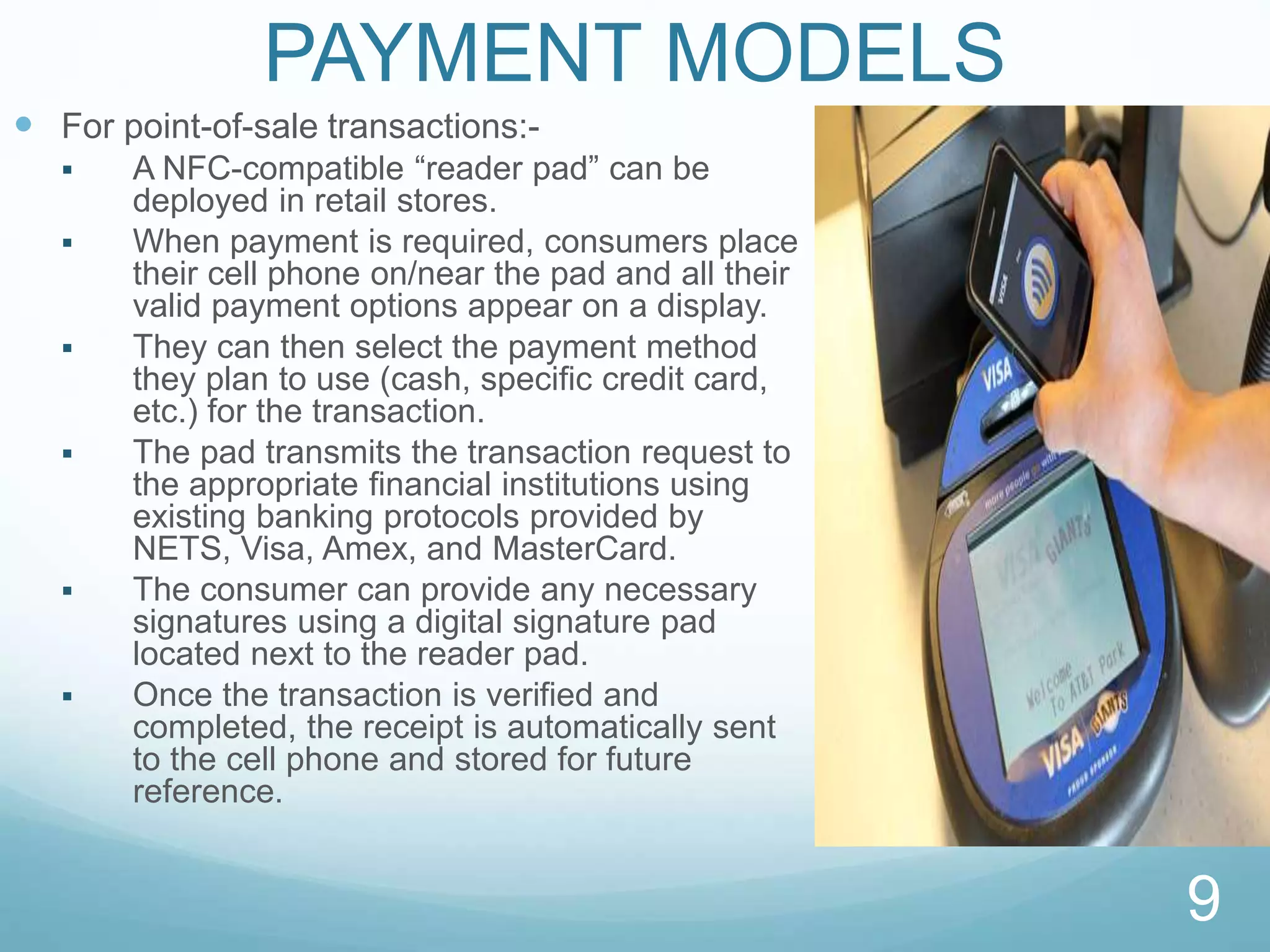 PAYMENT MODELS
 For point-of-sale transactions:-
 A NFC-compatible “reader pad” can be
deployed in retail stores.
 When payment is required, consumers place
their cell phone on/near the pad and all their
valid payment options appear on a display.
 They can then select the payment method
they plan to use (cash, speciﬁc credit card,
etc.) for the transaction.
 The pad transmits the transaction request to
the appropriate ﬁnancial institutions using
existing banking protocols provided by
NETS, Visa, Amex, and MasterCard.
 The consumer can provide any necessary
signatures using a digital signature pad
located next to the reader pad.
 Once the transaction is verified and
completed, the receipt is automatically sent
to the cell phone and stored for future
reference.
9
 