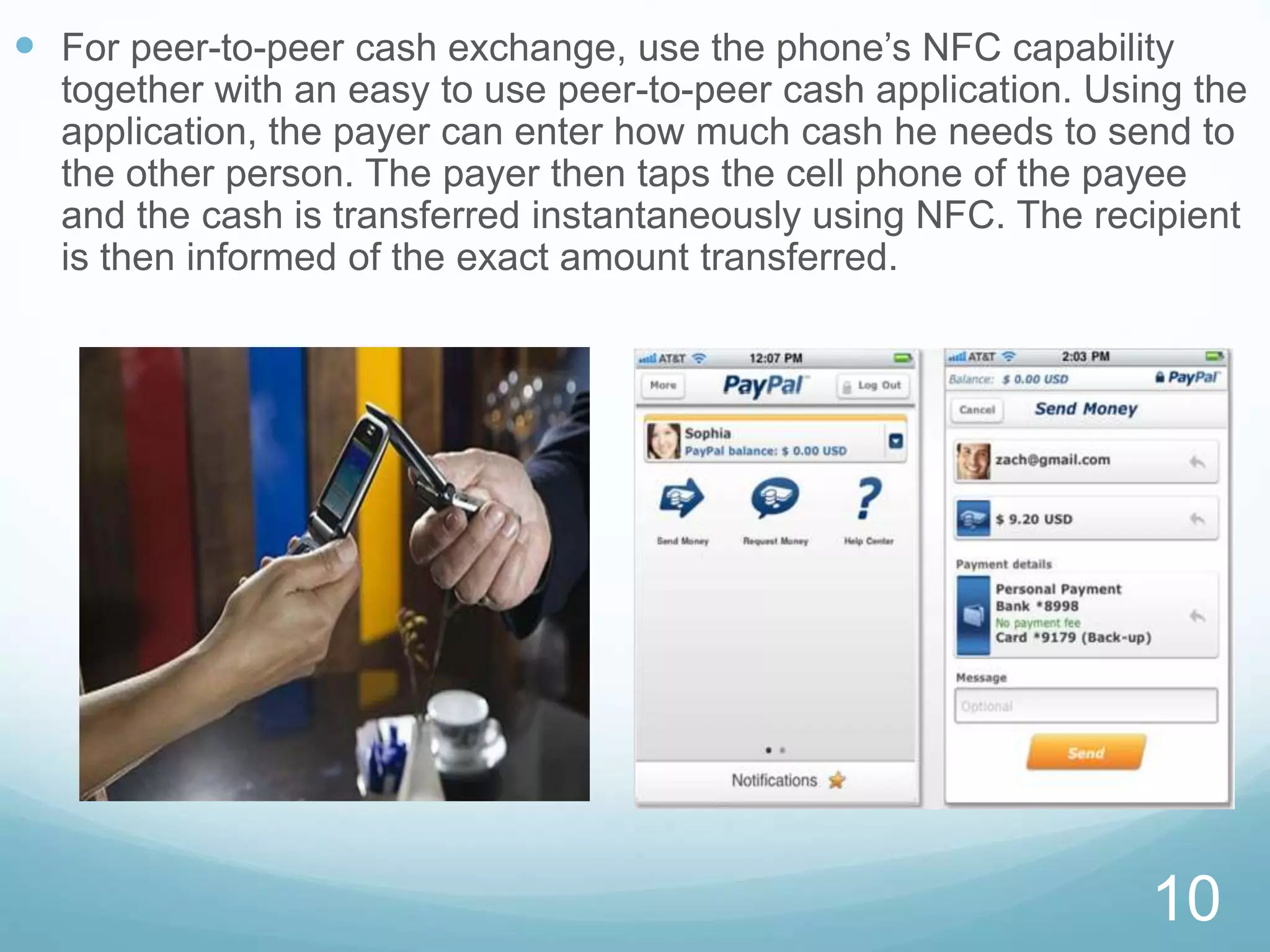 For peer-to-peer cash exchange, use the phone’s NFC capability
together with an easy to use peer-to-peer cash application. Using the
application, the payer can enter how much cash he needs to send to
the other person. The payer then taps the cell phone of the payee
and the cash is transferred instantaneously using NFC. The recipient
is then informed of the exact amount transferred.
10
 