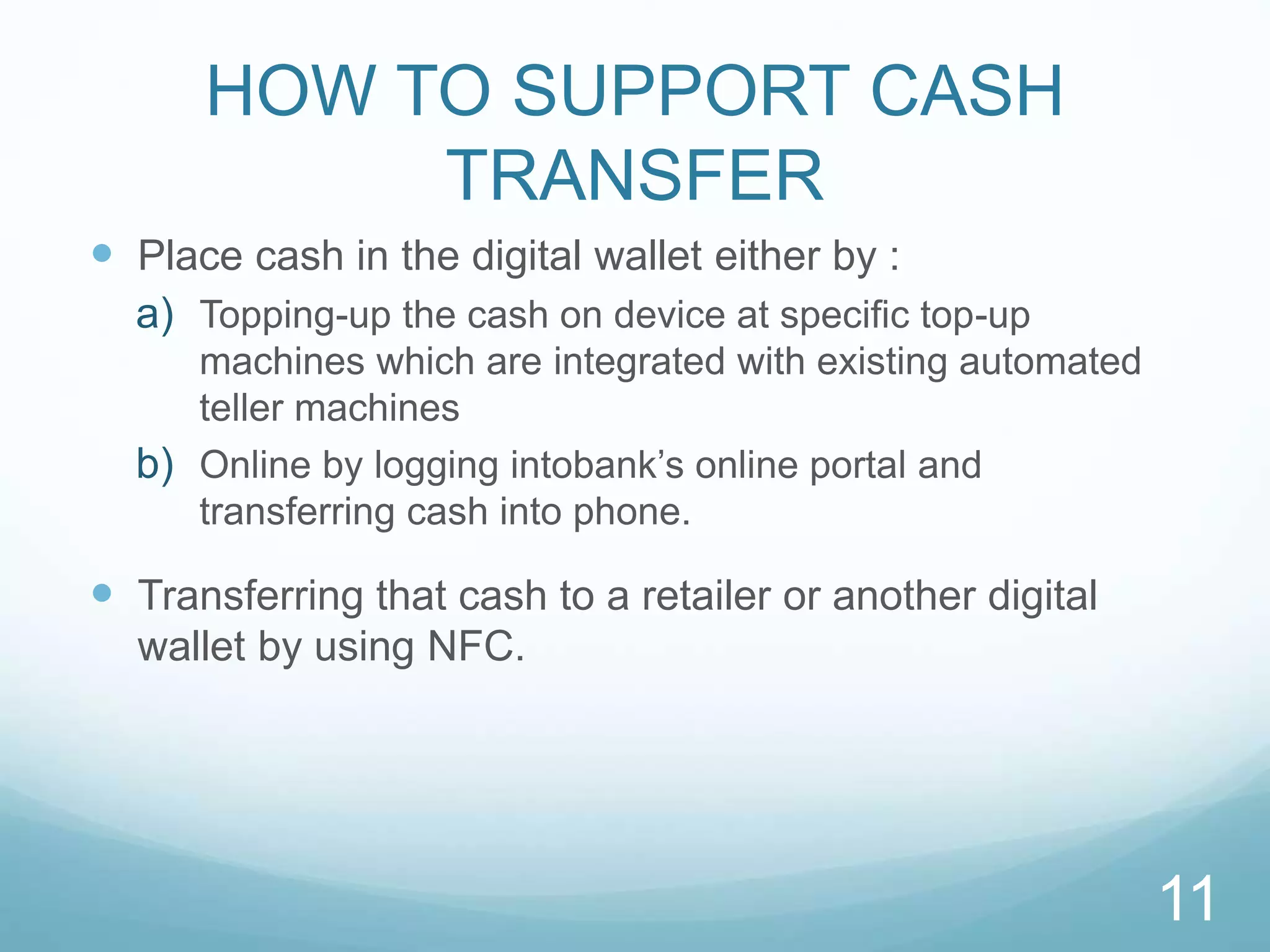 HOW TO SUPPORT CASH
TRANSFER
 Place cash in the digital wallet either by :
a) Topping-up the cash on device at speciﬁc top-up
machines which are integrated with existing automated
teller machines
b) Online by logging intobank’s online portal and
transferring cash into phone.
 Transferring that cash to a retailer or another digital
wallet by using NFC.
11
 