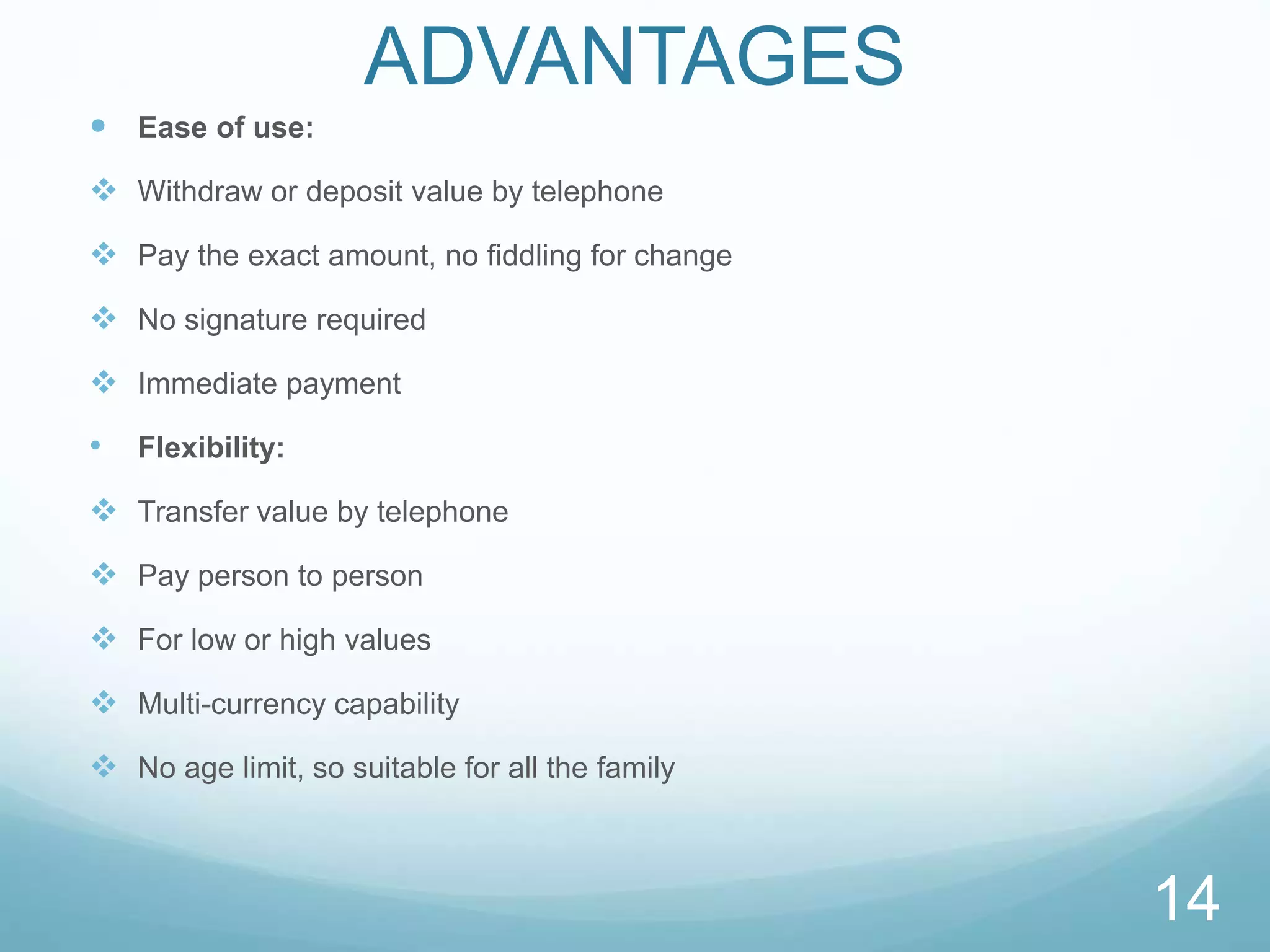 ADVANTAGES
 Ease of use:
 Withdraw or deposit value by telephone
 Pay the exact amount, no fiddling for change
 No signature required
 Immediate payment
• Flexibility:
 Transfer value by telephone
 Pay person to person
 For low or high values
 Multi-currency capability
 No age limit, so suitable for all the family
14
 