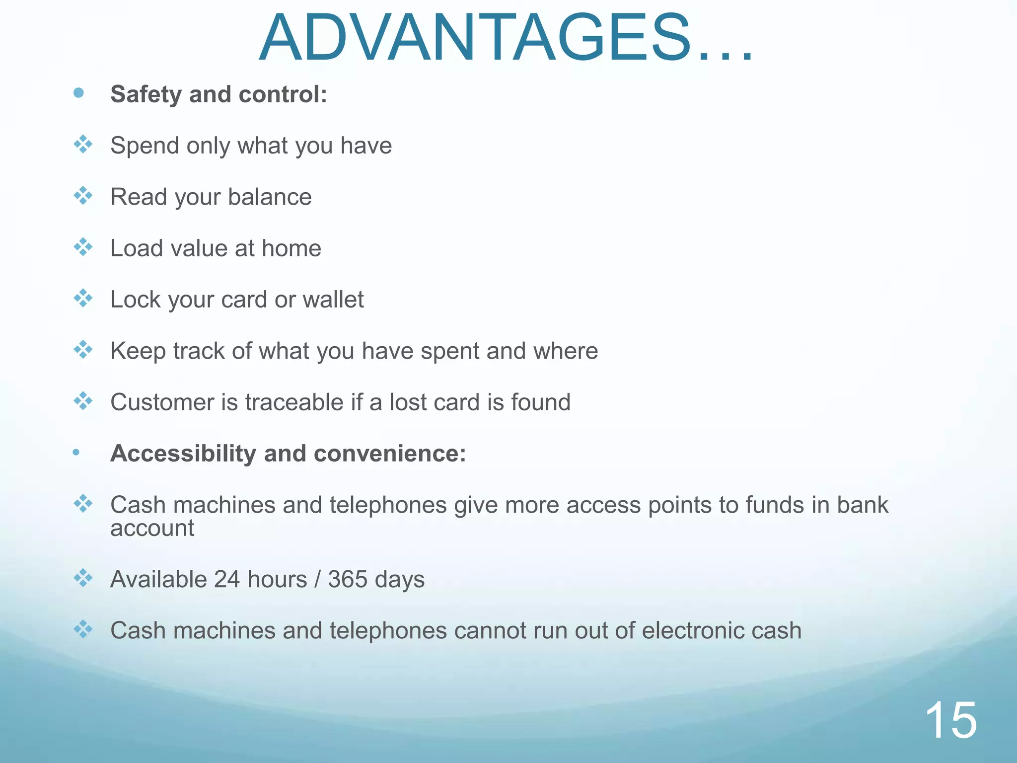 ADVANTAGES…
 Safety and control:
 Spend only what you have
 Read your balance
 Load value at home
 Lock your card or wallet
 Keep track of what you have spent and where
 Customer is traceable if a lost card is found
• Accessibility and convenience:
 Cash machines and telephones give more access points to funds in bank
account
 Available 24 hours / 365 days
 Cash machines and telephones cannot run out of electronic cash
15
 