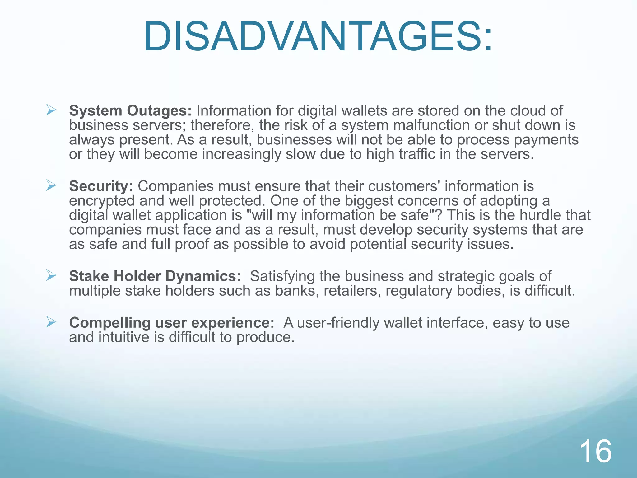 DISADVANTAGES:
 System Outages: Information for digital wallets are stored on the cloud of
business servers; therefore, the risk of a system malfunction or shut down is
always present. As a result, businesses will not be able to process payments
or they will become increasingly slow due to high traffic in the servers.
 Security: Companies must ensure that their customers' information is
encrypted and well protected. One of the biggest concerns of adopting a
digital wallet application is "will my information be safe"? This is the hurdle that
companies must face and as a result, must develop security systems that are
as safe and full proof as possible to avoid potential security issues.
 Stake Holder Dynamics: Satisfying the business and strategic goals of
multiple stake holders such as banks, retailers, regulatory bodies, is difficult.
 Compelling user experience: A user-friendly wallet interface, easy to use
and intuitive is difficult to produce.
16
 