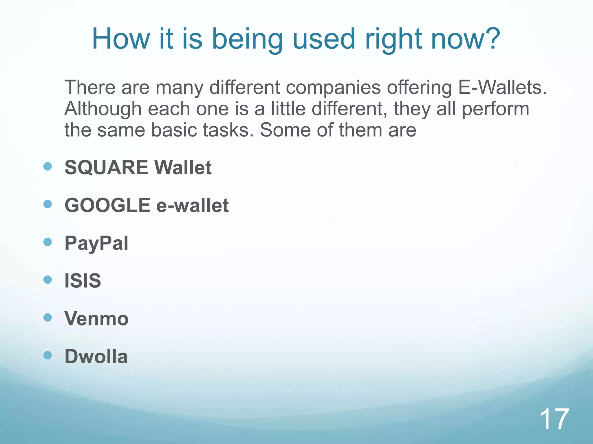 How it is being used right now?
There are many different companies offering E-Wallets.
Although each one is a little different, they all perform
the same basic tasks. Some of them are
 SQUARE Wallet
 GOOGLE e-wallet
 PayPal
 ISIS
 Venmo
 Dwolla
17
 
