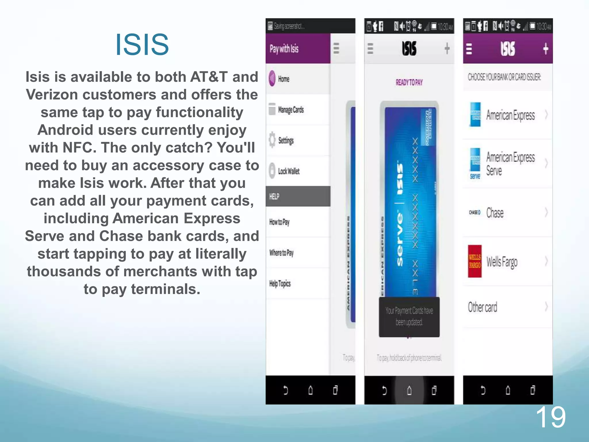 ISIS
Isis is available to both AT&T and
Verizon customers and offers the
same tap to pay functionality
Android users currently enjoy
with NFC. The only catch? You'll
need to buy an accessory case to
make Isis work. After that you
can add all your payment cards,
including American Express
Serve and Chase bank cards, and
start tapping to pay at literally
thousands of merchants with tap
to pay terminals.
19
 