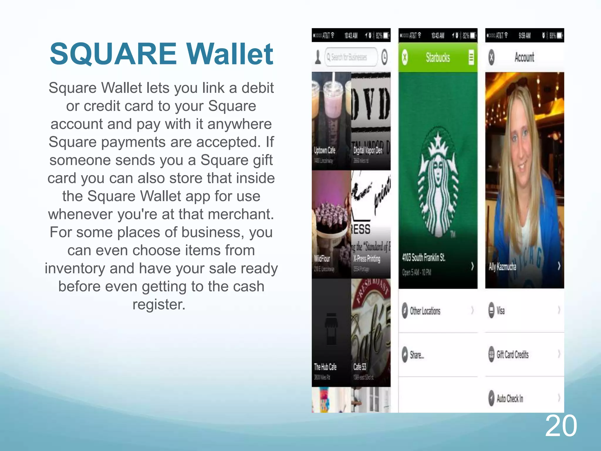 SQUARE Wallet
Square Wallet lets you link a debit
or credit card to your Square
account and pay with it anywhere
Square payments are accepted. If
someone sends you a Square gift
card you can also store that inside
the Square Wallet app for use
whenever you're at that merchant.
For some places of business, you
can even choose items from
inventory and have your sale ready
before even getting to the cash
register.
20
 