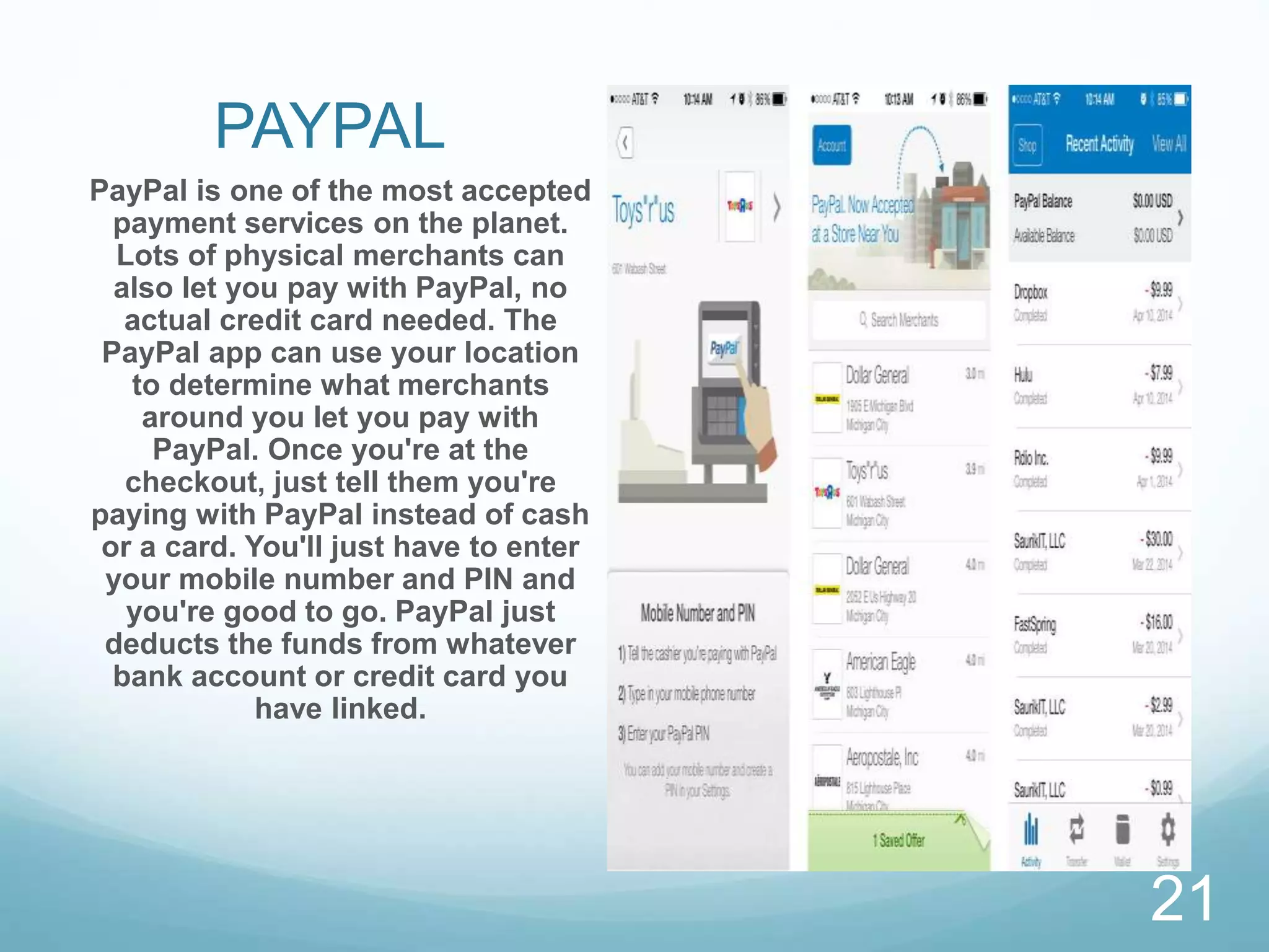 PAYPAL
PayPal is one of the most accepted
payment services on the planet.
Lots of physical merchants can
also let you pay with PayPal, no
actual credit card needed. The
PayPal app can use your location
to determine what merchants
around you let you pay with
PayPal. Once you're at the
checkout, just tell them you're
paying with PayPal instead of cash
or a card. You'll just have to enter
your mobile number and PIN and
you're good to go. PayPal just
deducts the funds from whatever
bank account or credit card you
have linked.
21
 