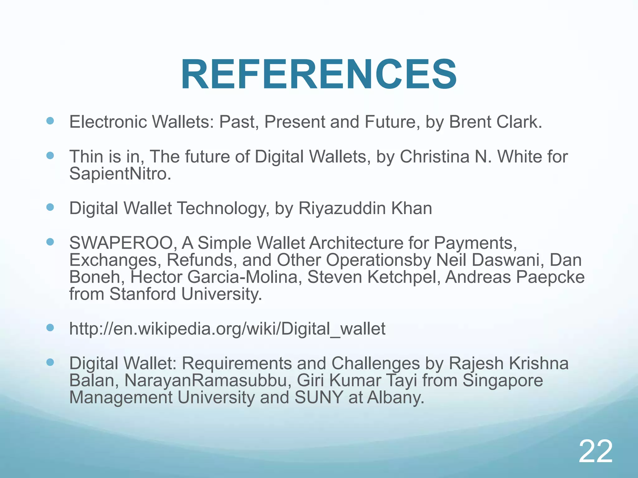 REFERENCES
 Electronic Wallets: Past, Present and Future, by Brent Clark.
 Thin is in, The future of Digital Wallets, by Christina N. White for
SapientNitro.
 Digital Wallet Technology, by Riyazuddin Khan
 SWAPEROO, A Simple Wallet Architecture for Payments,
Exchanges, Refunds, and Other Operationsby Neil Daswani, Dan
Boneh, Hector Garcia-Molina, Steven Ketchpel, Andreas Paepcke
from Stanford University.
 http://en.wikipedia.org/wiki/Digital_wallet
 Digital Wallet: Requirements and Challenges by Rajesh Krishna
Balan, NarayanRamasubbu, Giri Kumar Tayi from Singapore
Management University and SUNY at Albany.
22
 