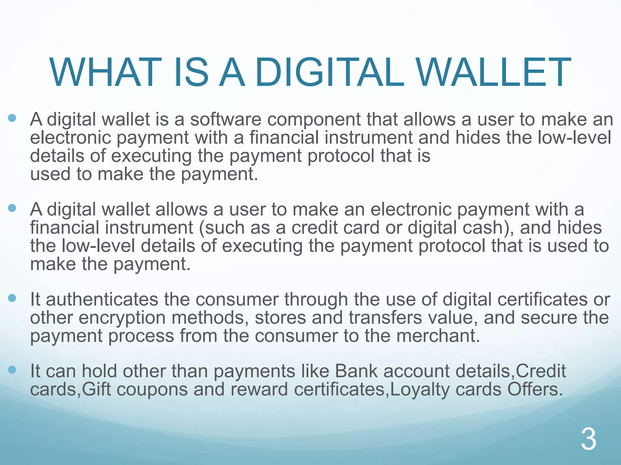 WHAT IS A DIGITAL WALLET
 A digital wallet is a software component that allows a user to make an
electronic payment with a financial instrument and hides the low-level
details of executing the payment protocol that is
used to make the payment.
 A digital wallet allows a user to make an electronic payment with a
financial instrument (such as a credit card or digital cash), and hides
the low-level details of executing the payment protocol that is used to
make the payment.
 It authenticates the consumer through the use of digital certificates or
other encryption methods, stores and transfers value, and secure the
payment process from the consumer to the merchant.
 It can hold other than payments like Bank account details,Credit
cards,Gift coupons and reward certificates,Loyalty cards Offers.
3
 