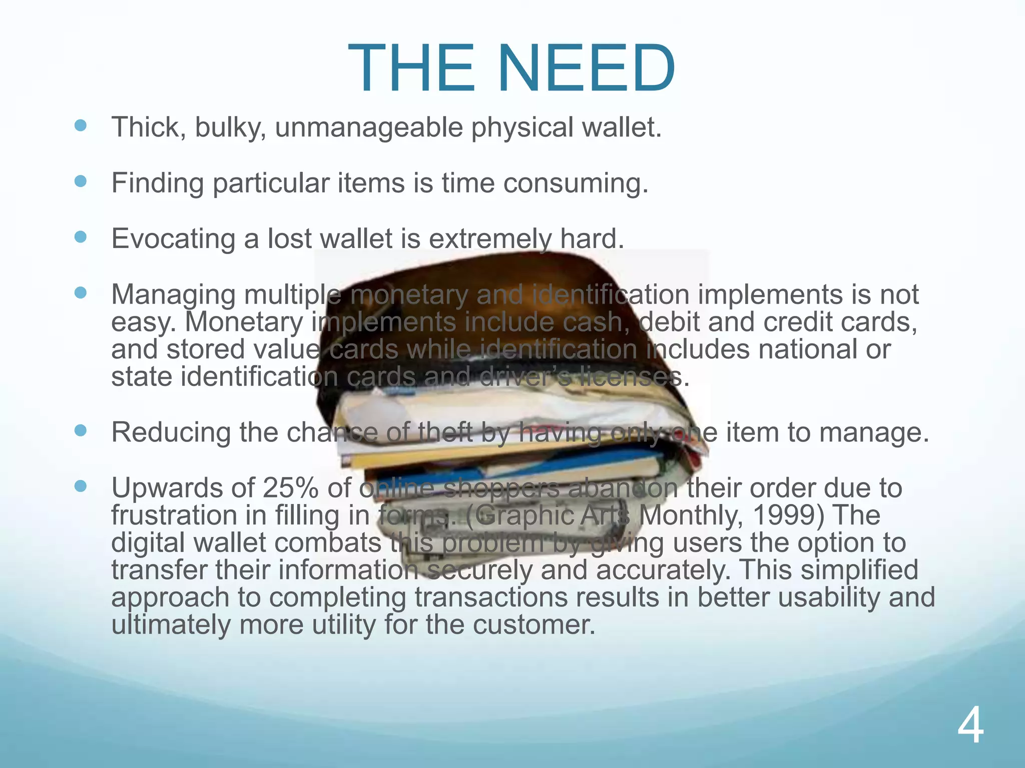  Thick, bulky, unmanageable physical wallet.
 Finding particular items is time consuming.
 Evocating a lost wallet is extremely hard.
 Managing multiple monetary and identification implements is not
easy. Monetary implements include cash, debit and credit cards,
and stored value cards while identification includes national or
state identification cards and driver’s licenses.
 Reducing the chance of theft by having only one item to manage.
 Upwards of 25% of online shoppers abandon their order due to
frustration in filling in forms. (Graphic Arts Monthly, 1999) The
digital wallet combats this problem by giving users the option to
transfer their information securely and accurately. This simplified
approach to completing transactions results in better usability and
ultimately more utility for the customer.
THE NEED
4
 