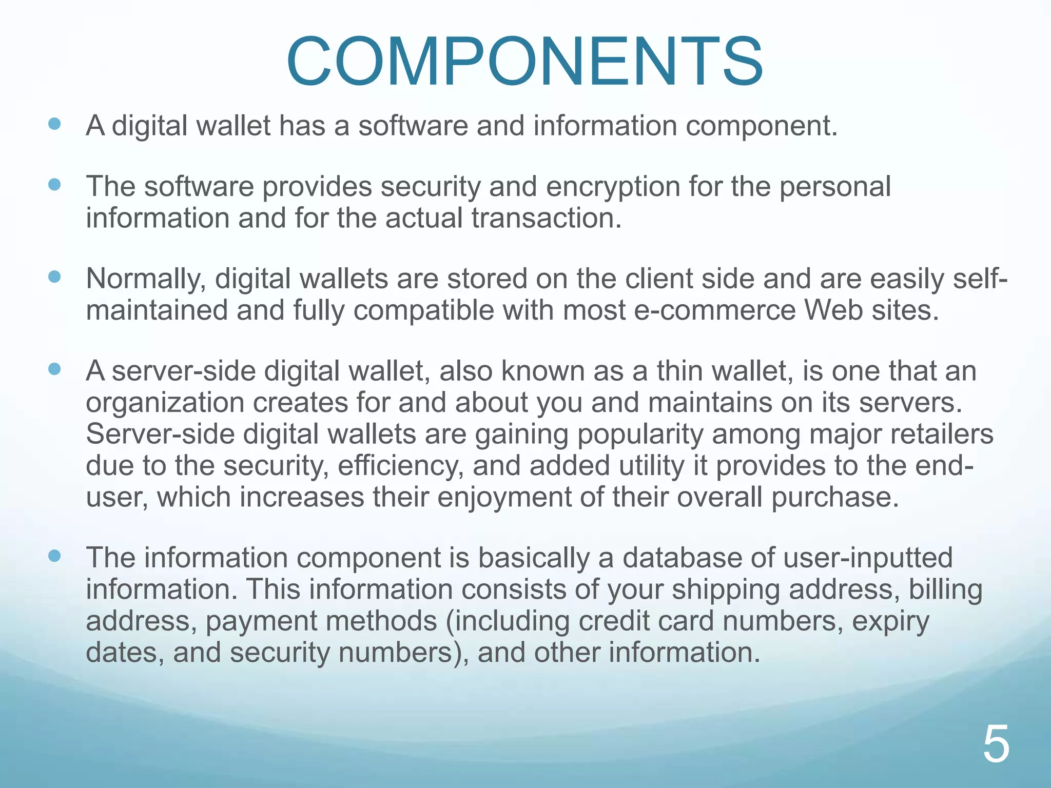 COMPONENTS
 A digital wallet has a software and information component.
 The software provides security and encryption for the personal
information and for the actual transaction.
 Normally, digital wallets are stored on the client side and are easily self-
maintained and fully compatible with most e-commerce Web sites.
 A server-side digital wallet, also known as a thin wallet, is one that an
organization creates for and about you and maintains on its servers.
Server-side digital wallets are gaining popularity among major retailers
due to the security, efficiency, and added utility it provides to the end-
user, which increases their enjoyment of their overall purchase.
 The information component is basically a database of user-inputted
information. This information consists of your shipping address, billing
address, payment methods (including credit card numbers, expiry
dates, and security numbers), and other information.
5
 