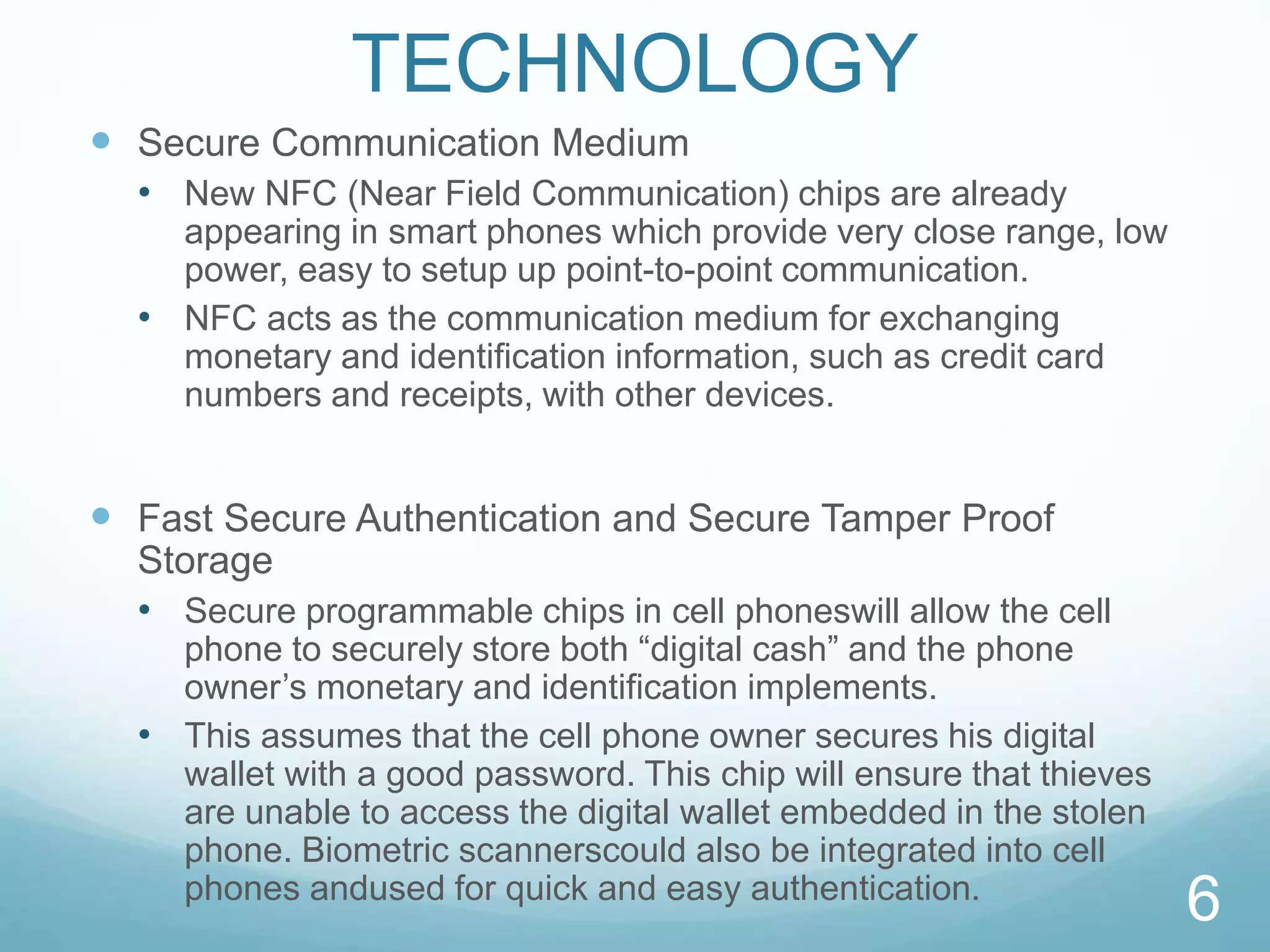 TECHNOLOGY
 Secure Communication Medium
• New NFC (Near Field Communication) chips are already
appearing in smart phones which provide very close range, low
power, easy to setup up point-to-point communication.
• NFC acts as the communication medium for exchanging
monetary and identiﬁcation information, such as credit card
numbers and receipts, with other devices.
 Fast Secure Authentication and Secure Tamper Proof
Storage
• Secure programmable chips in cell phoneswill allow the cell
phone to securely store both “digital cash” and the phone
owner’s monetary and identification implements.
• This assumes that the cell phone owner secures his digital
wallet with a good password. This chip will ensure that thieves
are unable to access the digital wallet embedded in the stolen
phone. Biometric scannerscould also be integrated into cell
phones andused for quick and easy authentication.
6
 