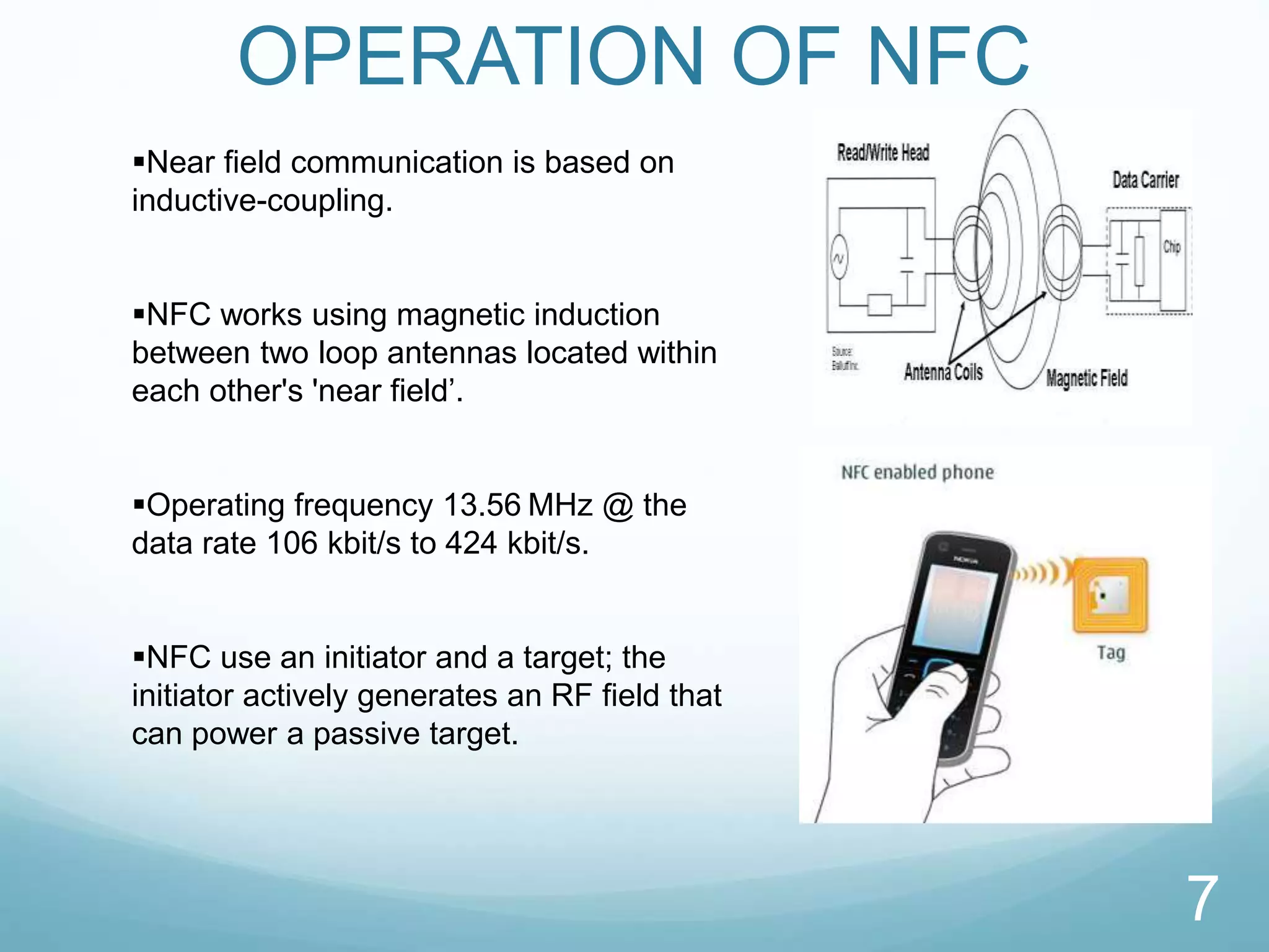 OPERATION OF NFC
7
Near field communication is based on
inductive-coupling.
NFC works using magnetic induction
between two loop antennas located within
each other's 'near field’.
Operating frequency 13.56 MHz @ the
data rate 106 kbit/s to 424 kbit/s.
NFC use an initiator and a target; the
initiator actively generates an RF field that
can power a passive target.
 