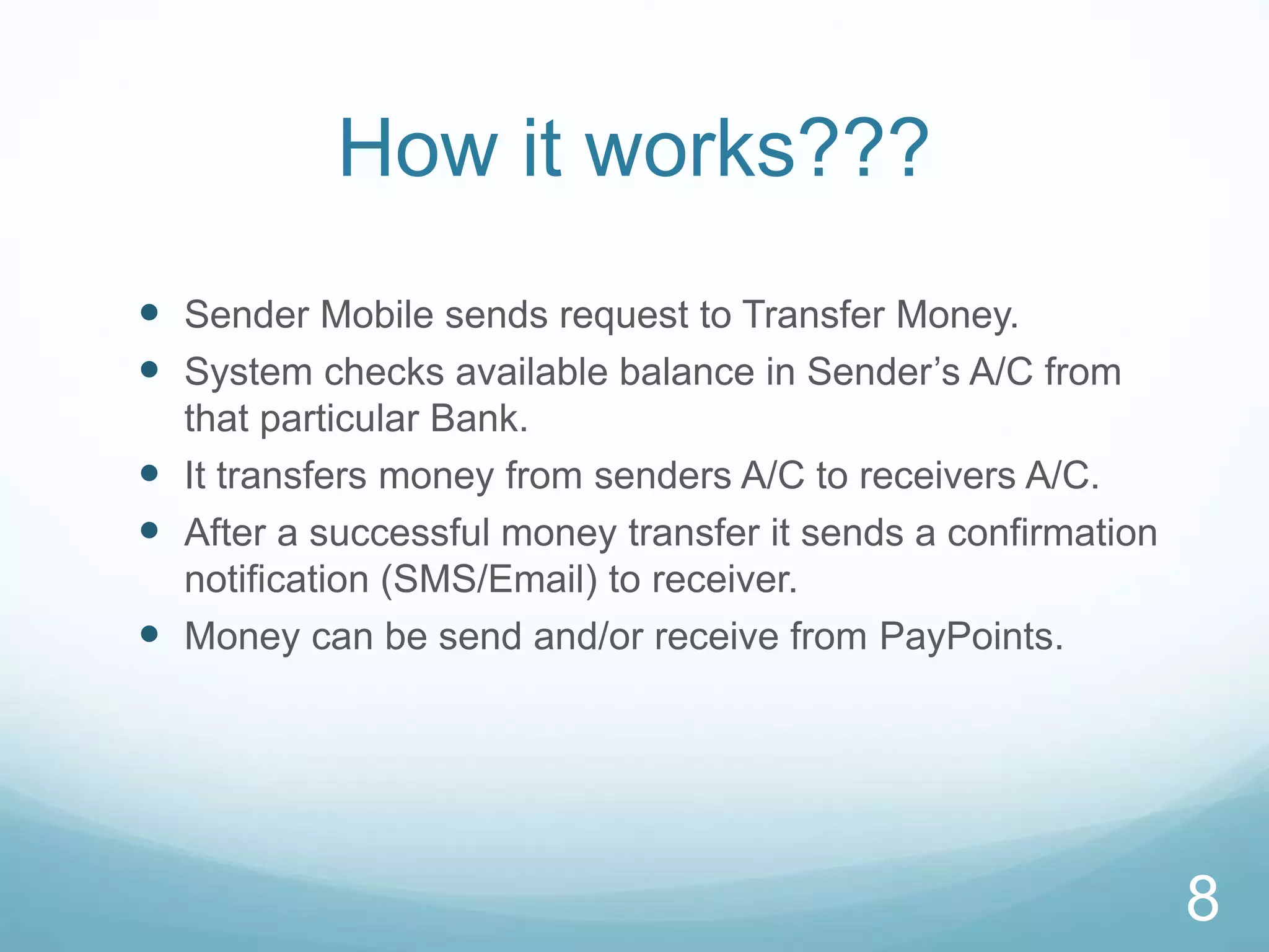 How it works???
 Sender Mobile sends request to Transfer Money.
 System checks available balance in Sender’s A/C from
that particular Bank.
 It transfers money from senders A/C to receivers A/C.
 After a successful money transfer it sends a confirmation
notification (SMS/Email) to receiver.
 Money can be send and/or receive from PayPoints.
8
 