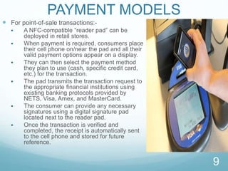 PAYMENT MODELS
 For point-of-sale transactions:-
 A NFC-compatible “reader pad” can be
deployed in retail stores.
 When payment is required, consumers place
their cell phone on/near the pad and all their
valid payment options appear on a display.
 They can then select the payment method
they plan to use (cash, speciﬁc credit card,
etc.) for the transaction.
 The pad transmits the transaction request to
the appropriate ﬁnancial institutions using
existing banking protocols provided by
NETS, Visa, Amex, and MasterCard.
 The consumer can provide any necessary
signatures using a digital signature pad
located next to the reader pad.
 Once the transaction is verified and
completed, the receipt is automatically sent
to the cell phone and stored for future
reference.
9
 