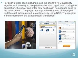  For peer-to-peer cash exchange, use the phone’s NFC capability
together with an easy to use peer-to-peer cash application. Using the
application, the payer can enter how much cash he needs to send to
the other person. The payer then taps the cell phone of the payee
and the cash is transferred instantaneously using NFC. The recipient
is then informed of the exact amount transferred.
10
 