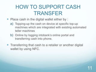 HOW TO SUPPORT CASH
TRANSFER
 Place cash in the digital wallet either by :
a) Topping-up the cash on device at speciﬁc top-up
machines which are integrated with existing automated
teller machines
b) Online by logging intobank’s online portal and
transferring cash into phone.
 Transferring that cash to a retailer or another digital
wallet by using NFC.
11
 