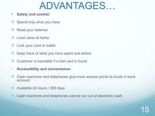 ADVANTAGES…
 Safety and control:
 Spend only what you have
 Read your balance
 Load value at home
 Lock your card or wallet
 Keep track of what you have spent and where
 Customer is traceable if a lost card is found
• Accessibility and convenience:
 Cash machines and telephones give more access points to funds in bank
account
 Available 24 hours / 365 days
 Cash machines and telephones cannot run out of electronic cash
15
 