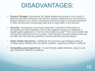 DISADVANTAGES:
 System Outages: Information for digital wallets are stored on the cloud of
business servers; therefore, the risk of a system malfunction or shut down is
always present. As a result, businesses will not be able to process payments
or they will become increasingly slow due to high traffic in the servers.
 Security: Companies must ensure that their customers' information is
encrypted and well protected. One of the biggest concerns of adopting a
digital wallet application is "will my information be safe"? This is the hurdle that
companies must face and as a result, must develop security systems that are
as safe and full proof as possible to avoid potential security issues.
 Stake Holder Dynamics: Satisfying the business and strategic goals of
multiple stake holders such as banks, retailers, regulatory bodies, is difficult.
 Compelling user experience: A user-friendly wallet interface, easy to use
and intuitive is difficult to produce.
16
 