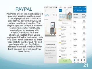 PAYPAL
PayPal is one of the most accepted
payment services on the planet.
Lots of physical merchants can
also let you pay with PayPal, no
actual credit card needed. The
PayPal app can use your location
to determine what merchants
around you let you pay with
PayPal. Once you're at the
checkout, just tell them you're
paying with PayPal instead of cash
or a card. You'll just have to enter
your mobile number and PIN and
you're good to go. PayPal just
deducts the funds from whatever
bank account or credit card you
have linked.
21
 