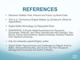 REFERENCES
 Electronic Wallets: Past, Present and Future, by Brent Clark.
 Thin is in, The future of Digital Wallets, by Christina N. White for
SapientNitro.
 Digital Wallet Technology, by Riyazuddin Khan
 SWAPEROO, A Simple Wallet Architecture for Payments,
Exchanges, Refunds, and Other Operationsby Neil Daswani, Dan
Boneh, Hector Garcia-Molina, Steven Ketchpel, Andreas Paepcke
from Stanford University.
 http://en.wikipedia.org/wiki/Digital_wallet
 Digital Wallet: Requirements and Challenges by Rajesh Krishna
Balan, NarayanRamasubbu, Giri Kumar Tayi from Singapore
Management University and SUNY at Albany.
22
 