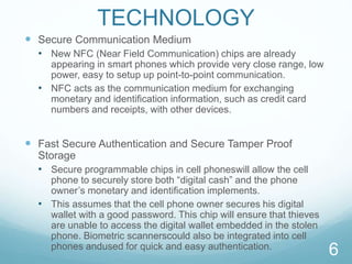 TECHNOLOGY
 Secure Communication Medium
• New NFC (Near Field Communication) chips are already
appearing in smart phones which provide very close range, low
power, easy to setup up point-to-point communication.
• NFC acts as the communication medium for exchanging
monetary and identiﬁcation information, such as credit card
numbers and receipts, with other devices.
 Fast Secure Authentication and Secure Tamper Proof
Storage
• Secure programmable chips in cell phoneswill allow the cell
phone to securely store both “digital cash” and the phone
owner’s monetary and identification implements.
• This assumes that the cell phone owner secures his digital
wallet with a good password. This chip will ensure that thieves
are unable to access the digital wallet embedded in the stolen
phone. Biometric scannerscould also be integrated into cell
phones andused for quick and easy authentication.
6
 