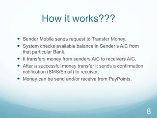 How it works???
 Sender Mobile sends request to Transfer Money.
 System checks available balance in Sender’s A/C from
that particular Bank.
 It transfers money from senders A/C to receivers A/C.
 After a successful money transfer it sends a confirmation
notification (SMS/Email) to receiver.
 Money can be send and/or receive from PayPoints.
8
 